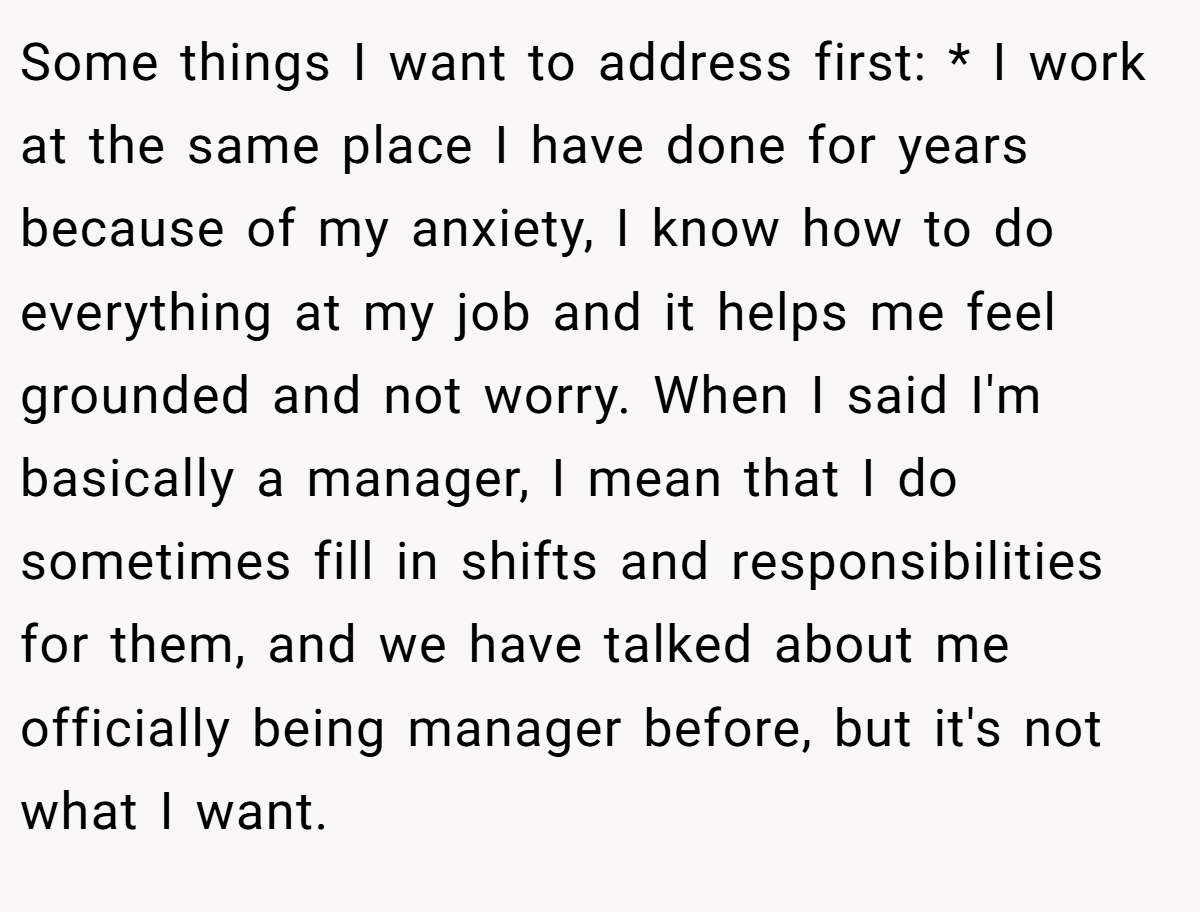 Some things I want to address first: * I work at the same place I have done for years because of my anxiety, I know how to do everything at my job and it helps me feel grounded and not worry. When I said I'm basically a manager, I mean that I do sometimes fill in shifts and responsibilities for them, and we have talked about me officially being manager before, but it's not what I want.