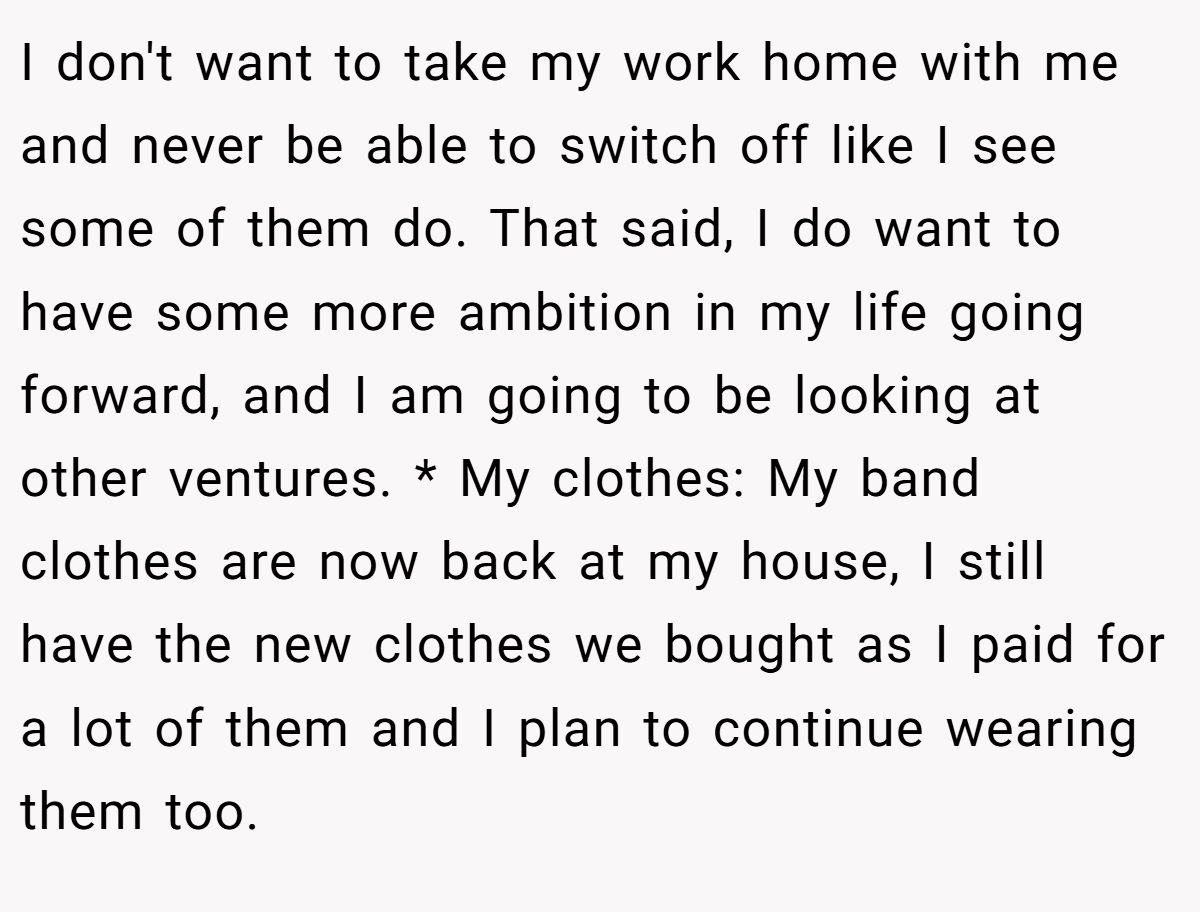 I don't want to take my work home with me and never be able to switch off like I see some of them do. That said, I do want to have some more ambition in my life going forward, and I am going to be looking at other ventures. * My clothes: My band clothes are now back at my house, I still have the new clothes we bought as I paid for a lot of them and I plan to continue wearing them too.