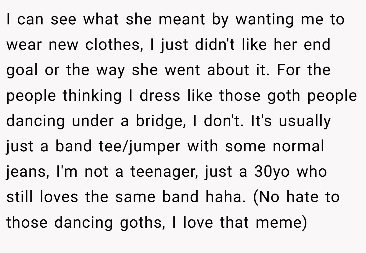 I can see what she meant by wanting me to wear new clothes, I just didn't like her end goal or the way she went about it. For the people thinking I dress like those goth people dancing under a bridge, I don't. It's usually just a band tee/jumper with some normal jeans, I'm not a teenager, just a 30yo who still loves the same band haha. (No hate to those dancing goths, I love that meme)