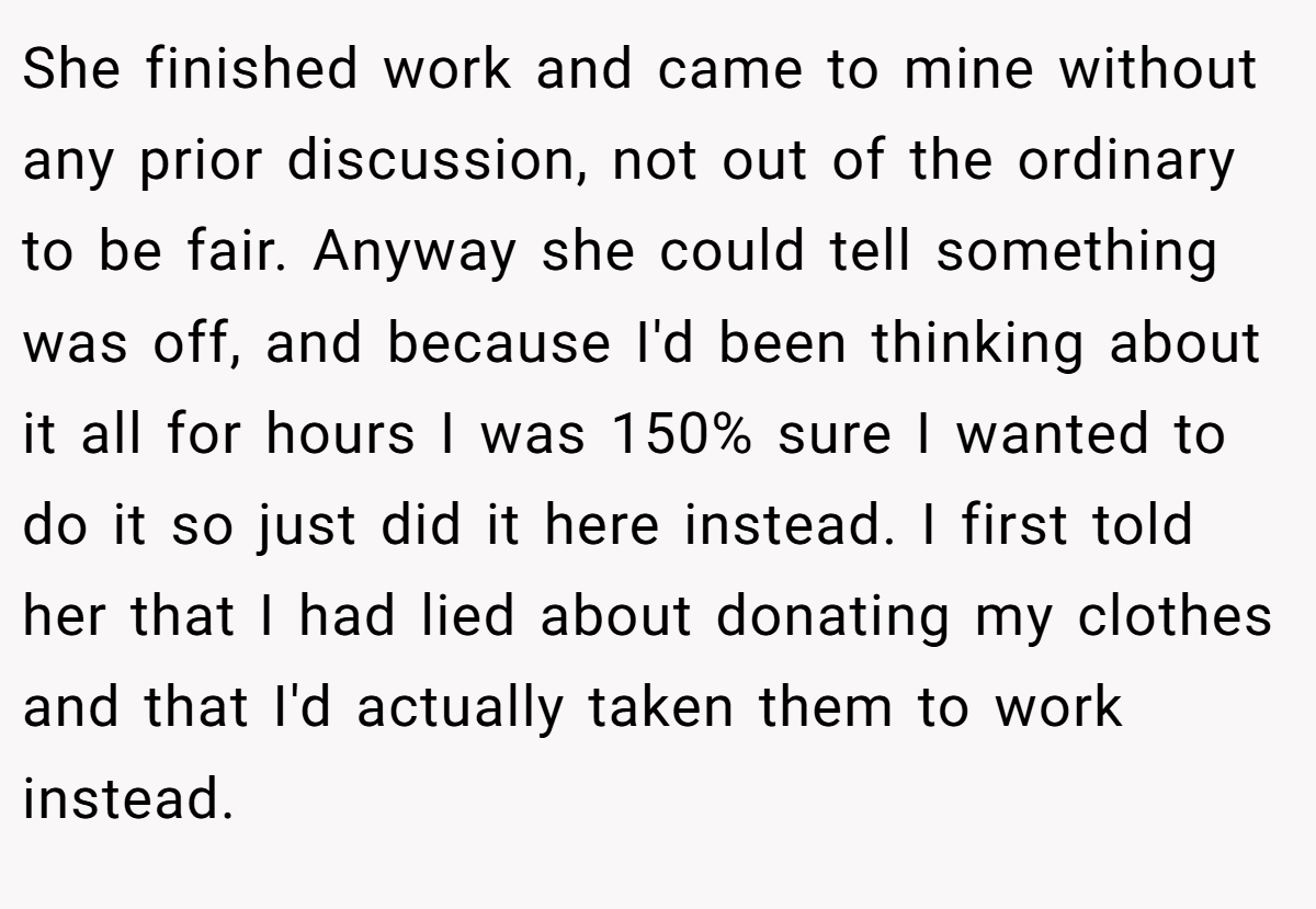 She finished work and came to mine without any prior discussion, not out of the ordinary to be fair. Anyway she could tell something was off, and because I'd been thinking about it all for hours I was 150% sure I wanted to do it so just did it here instead. I first told her that I had lied about donating my clothes and that I'd actually taken them to work instead.
