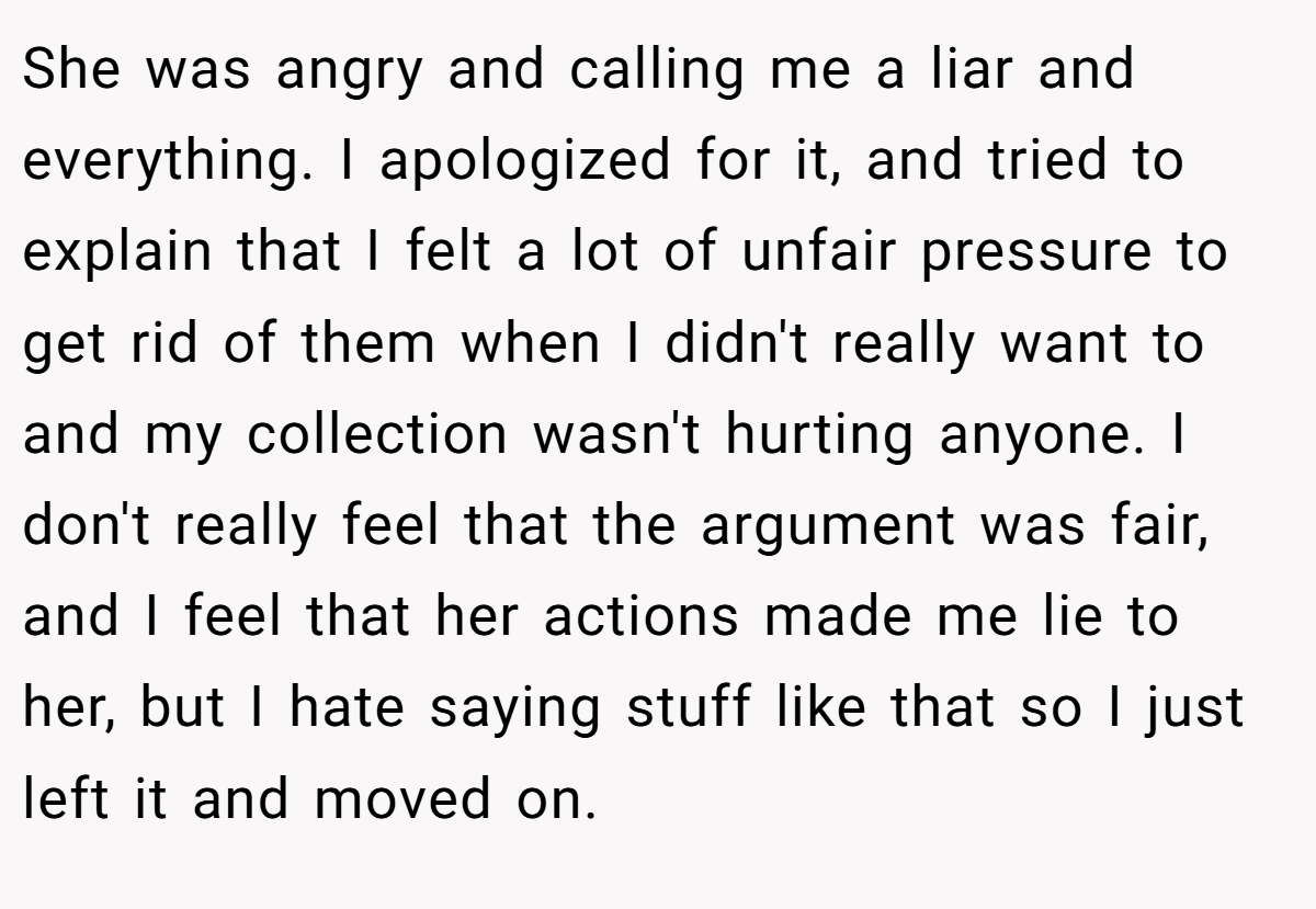 She was angry and calling me a liar and everything. I apologized for it, and tried to explain that I felt a lot of unfair pressure to get rid of them when I didn't really want to and my collection wasn't hurting anyone. I don't really feel that the argument was fair, and I feel that her actions made me lie to her, but I hate saying stuff like that so I just left it and moved on.