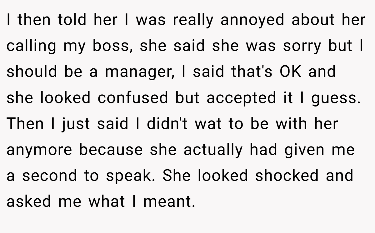 I then told her I was really annoyed about her calling my boss, she said she was sorry but I should be a manager, I said that's OK and she looked confused but accepted it I guess. Then I just said I didn't wat to be with her anymore because she actually had given me a second to speak. She looked shocked and asked me what I meant.