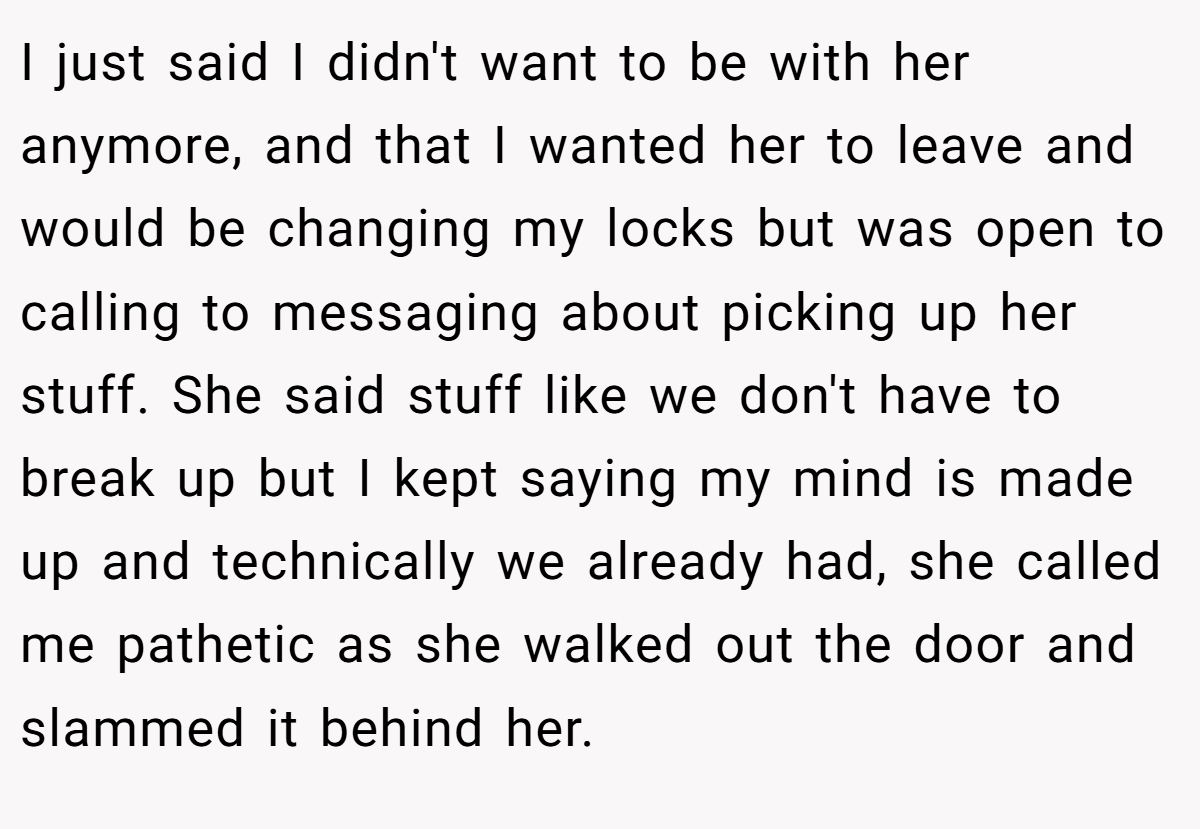 I just said I didn't want to be with her anymore, and that I wanted her to leave and would be changing my locks but was open to calling to messaging about picking up her stuff. She said stuff like we don't have to break up but I kept saying my mind is made up and technically we already had, she called me pathetic as she walked out the door and slammed it behind her.