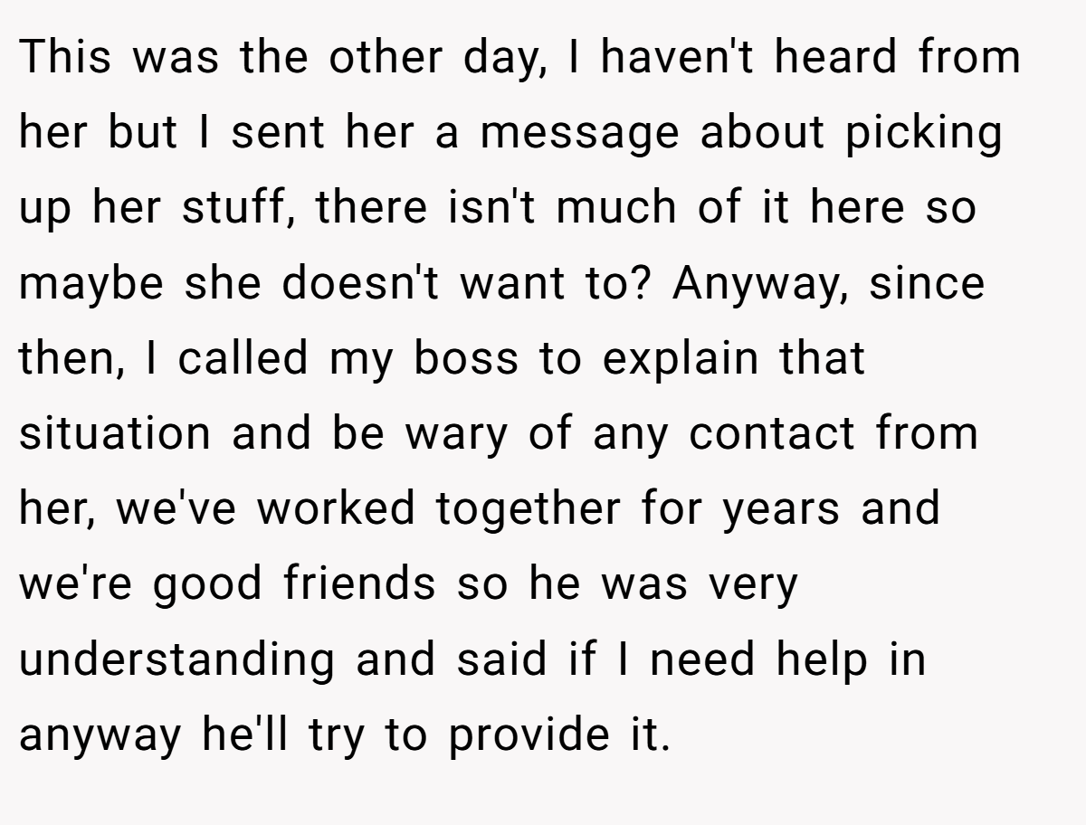 This was the other day, I haven't heard from her but I sent her a message about picking up her stuff, there isn't much of it here so maybe she doesn't want to? Anyway, since then, I called my boss to explain that situation and be wary of any contact from her, we've worked together for years and we're good friends so he was very understanding and said if I need help in anyway he'll try to provide it.