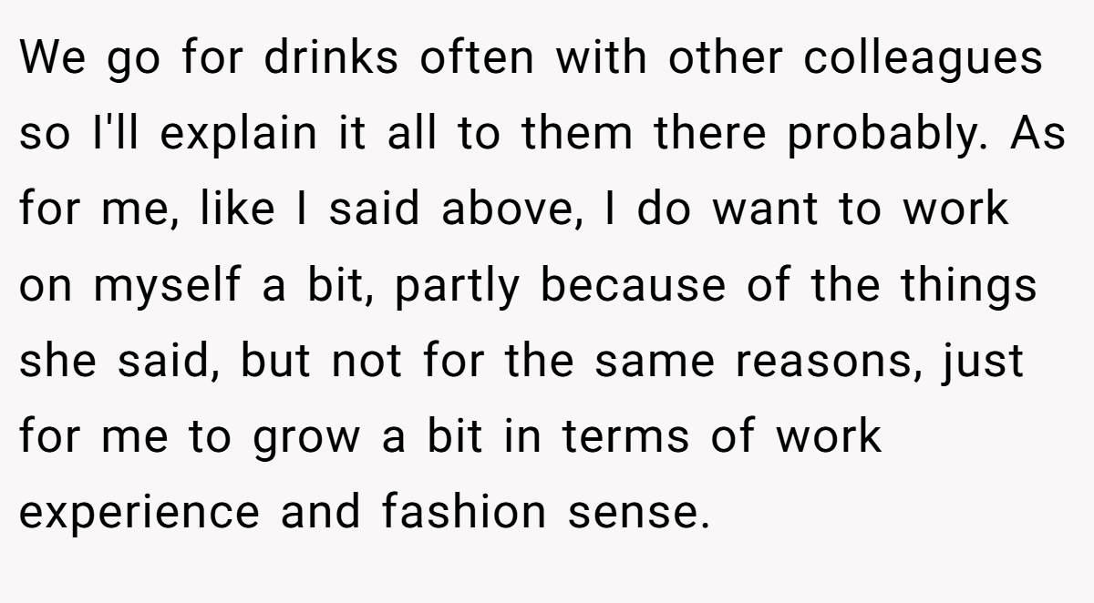 We go for drinks often with other colleagues so I'll explain it all to them there probably. As for me, like I said above, I do want to work on myself a bit, partly because of the things she said, but not for the same reasons, just for me to grow a bit in terms of work experience and fashion sense.