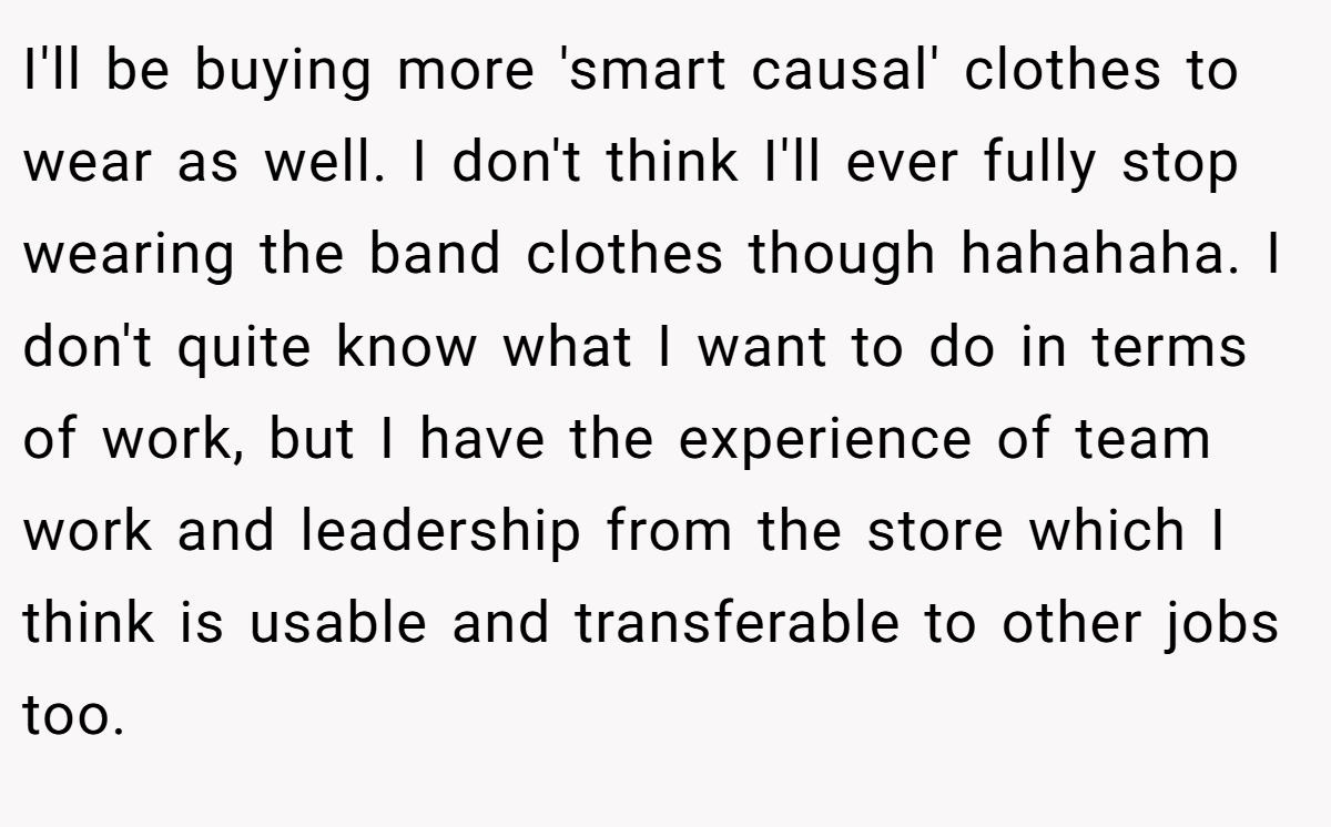 I'll be buying more 'smart causal' clothes to wear as well. I don't think I'll ever fully stop wearing the band clothes though hahahaha. I don't quite know what I want to do in terms of work, but I have the experience of team work and leadership from the store which I think is usable and transferable to other jobs too.