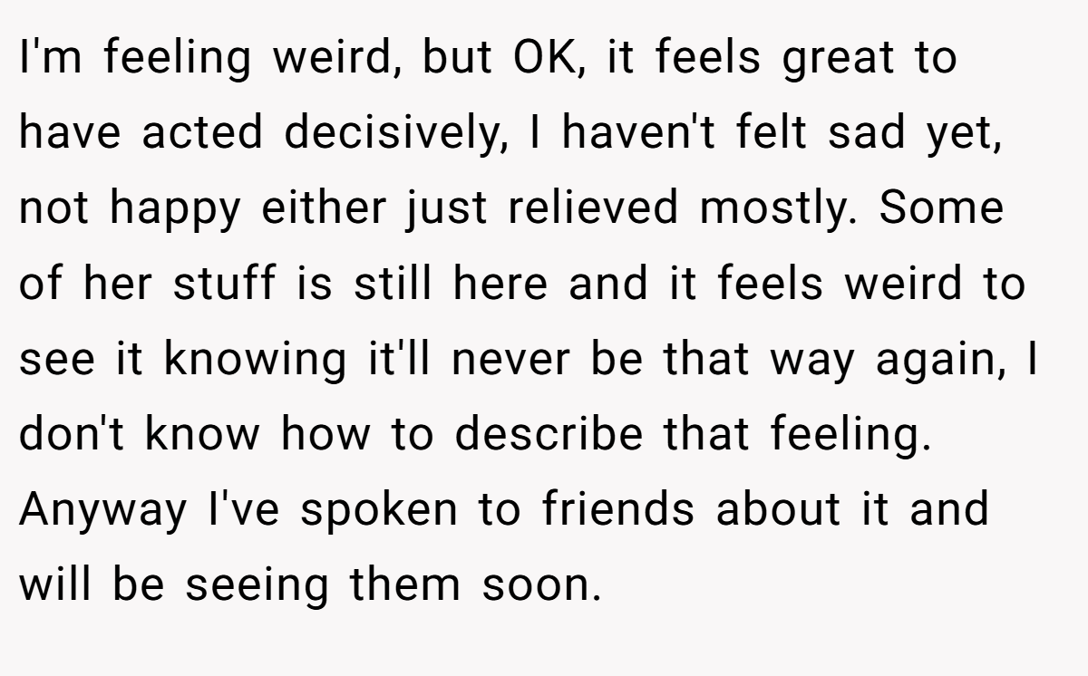 I'm feeling weird, but OK, it feels great to have acted decisively, I haven't felt sad yet, not happy either just relieved mostly. Some of her stuff is still here and it feels weird to see it knowing it'll never be that way again, I don't know how to describe that feeling. Anyway I've spoken to friends about it and will be seeing them soon.