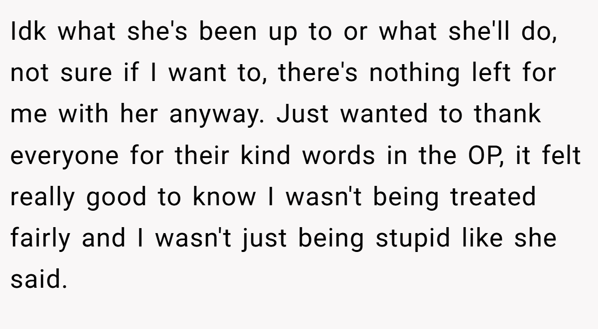 Idk what she's been up to or what she'll do, not sure if I want to, there's nothing left for me with her anyway. Just wanted to thank everyone for their kind words in the OP, it felt really good to know I wasn't being treated fairly and I wasn't just being stupid like she said.