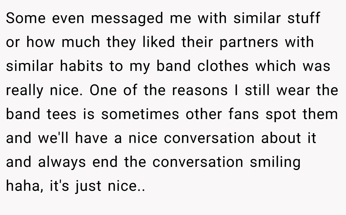 Some even messaged me with similar stuff or how much they liked their partners with similar habits to my band clothes which was really nice. One of the reasons I still wear the band tees is sometimes other fans spot them and we'll have a nice conversation about it and always end the conversation smiling haha, it's just nice.. 