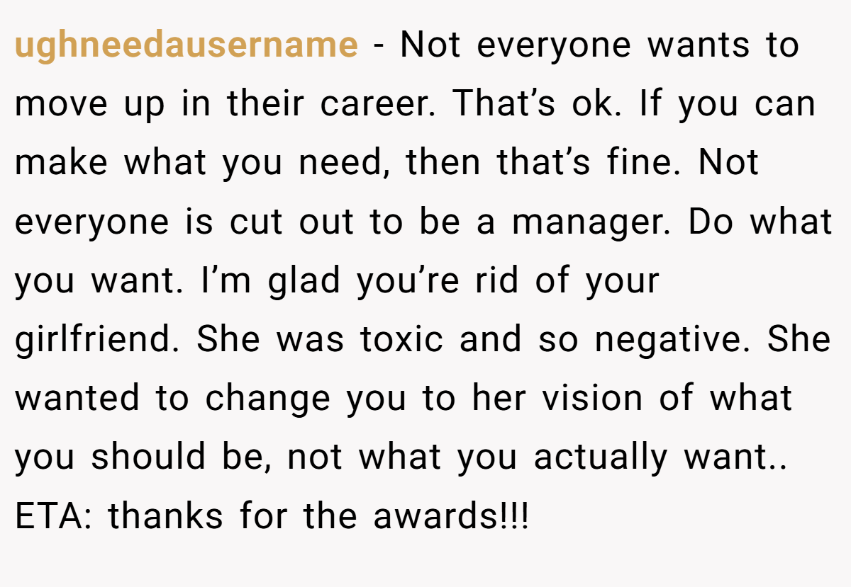 ughneedausername − Not everyone wants to move up in their career. That’s ok. If you can make what you need, then that’s fine. Not everyone is cut out to be a manager. Do what you want. I’m glad you’re rid of your girlfriend. She was toxic and so negative. She wanted to change you to her vision of what you should be, not what you actually want.. ETA: thanks for the awards!!!