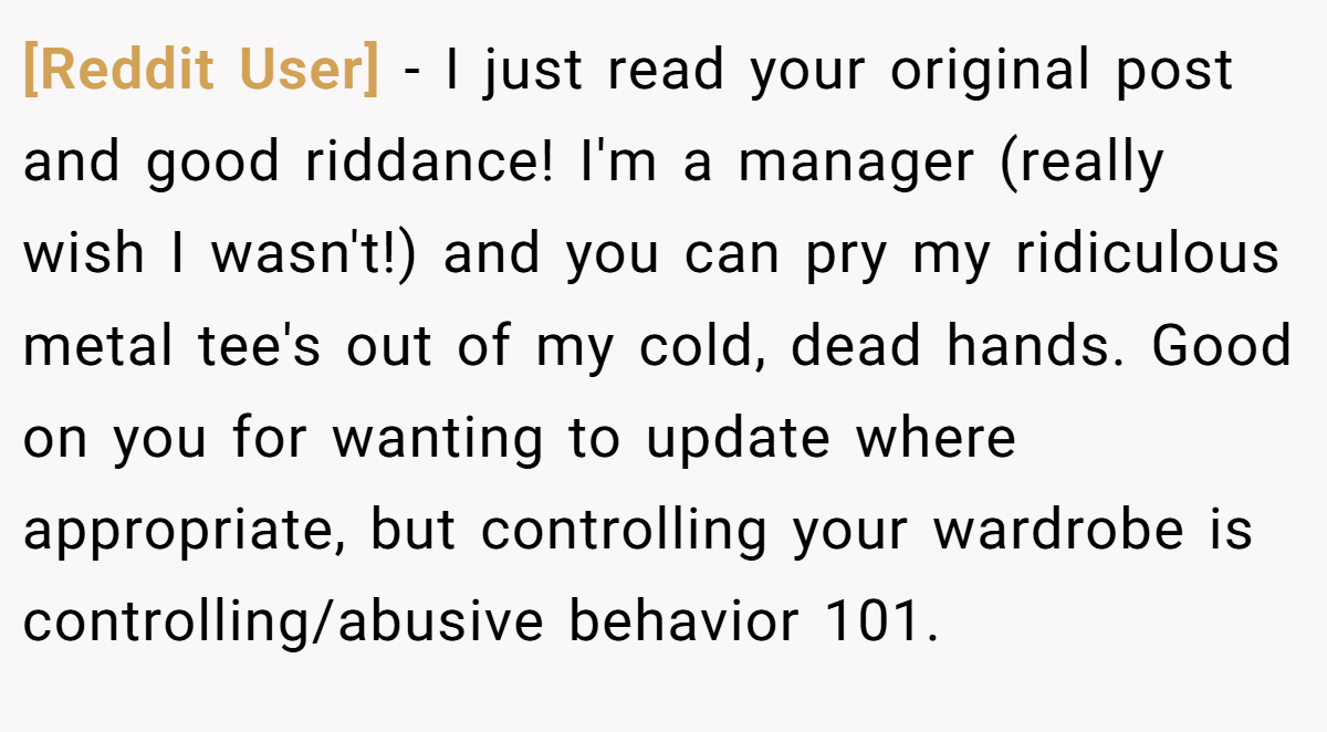 [Reddit User] − I just read your original post and good riddance! I'm a manager (really wish I wasn't!) and you can pry my ridiculous metal tee's out of my cold, dead hands. Good on you for wanting to update where appropriate, but controlling your wardrobe is controlling/abusive behavior 101.