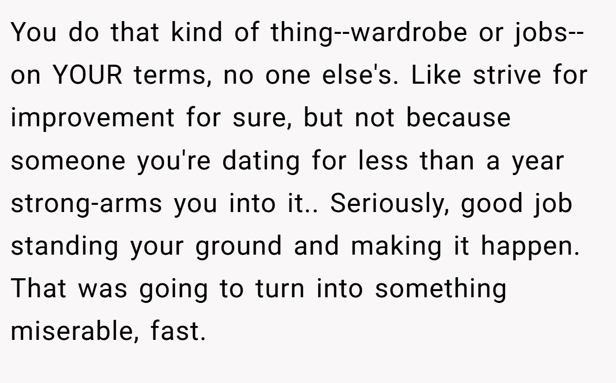 You do that kind of thing--wardrobe or jobs--on YOUR terms, no one else's. Like strive for improvement for sure, but not because someone you're dating for less than a year strong-arms you into it.. Seriously, good job standing your ground and making it happen. That was going to turn into something miserable, fast.