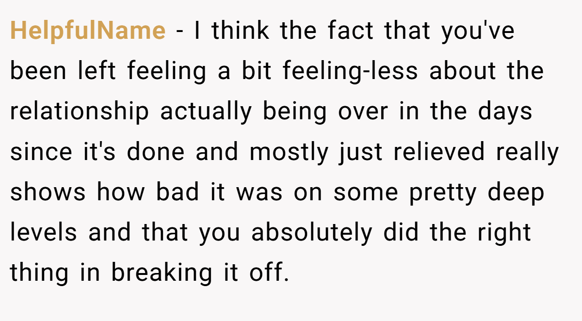 HelpfulName − I think the fact that you've been left feeling a bit feeling-less about the relationship actually being over in the days since it's done and mostly just relieved really shows how bad it was on some pretty deep levels and that you absolutely did the right thing in breaking it off.
