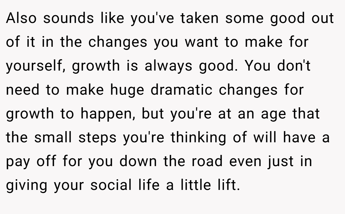 Also sounds like you've taken some good out of it in the changes you want to make for yourself, growth is always good. You don't need to make huge dramatic changes for growth to happen, but you're at an age that the small steps you're thinking of will have a pay off for you down the road even just in giving your social life a little lift.