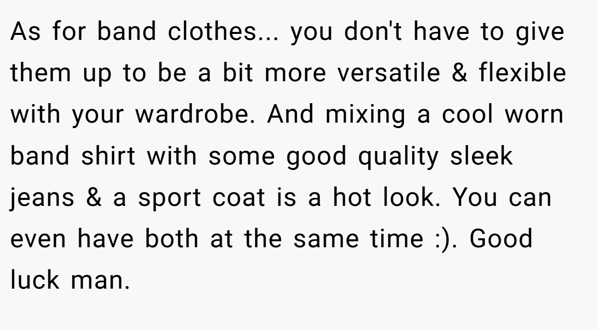 As for band clothes... you don't have to give them up to be a bit more versatile & flexible with your wardrobe. And mixing a cool worn band shirt with some good quality sleek jeans & a sport coat is a hot look. You can even have both at the same time :). Good luck man.