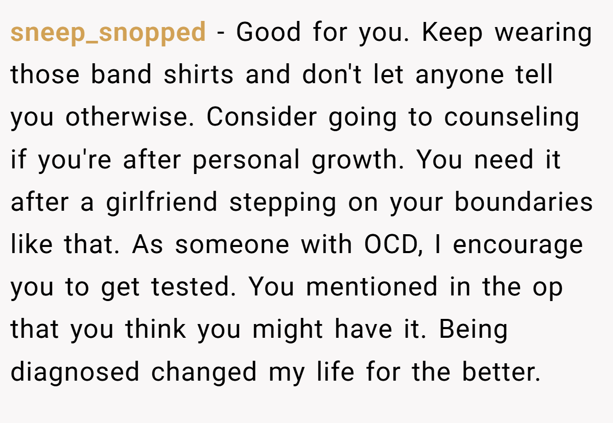 sneep_snopped − Good for you. Keep wearing those band shirts and don't let anyone tell you otherwise. Consider going to counseling if you're after personal growth. You need it after a girlfriend stepping on your boundaries like that. As someone with OCD, I encourage you to get tested. You mentioned in the op that you think you might have it. Being diagnosed changed my life for the better.