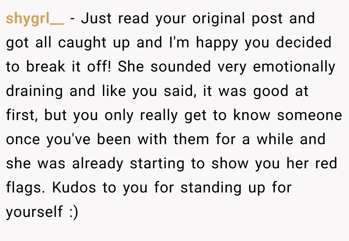 shygrl__ − Just read your original post and got all caught up and I'm happy you decided to break it off! She sounded very emotionally draining and like you said, it was good at first, but you only really get to know someone once you've been with them for a while and she was already starting to show you her red flags. Kudos to you for standing up for yourself :)