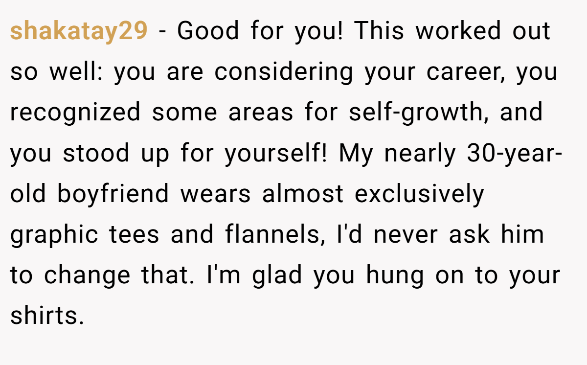 shakatay29 − Good for you! This worked out so well: you are considering your career, you recognized some areas for self-growth, and you stood up for yourself! My nearly 30-year-old boyfriend wears almost exclusively graphic tees and flannels, I'd never ask him to change that. I'm glad you hung on to your shirts.