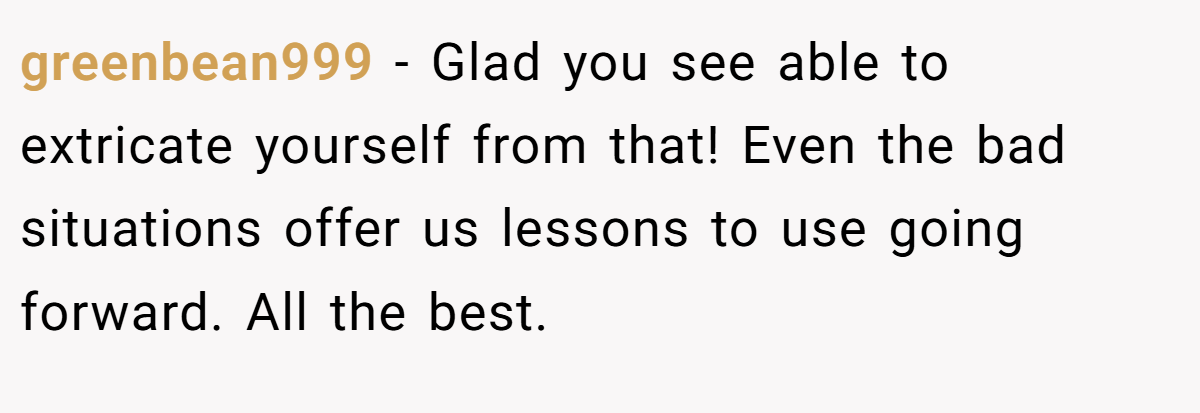 greenbean999 − Glad you see able to extricate yourself from that! Even the bad situations offer us lessons to use going forward. All the best.