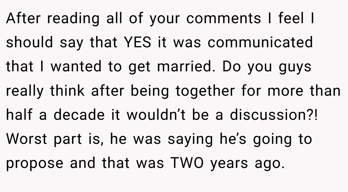 After reading all of your comments I feel I should say that YES it was communicated that I wanted to get married. Do you guys really think after being together for more than half a decade it wouldn’t be a discussion?! Worst part is, he was saying he’s going to propose and that was TWO years ago.