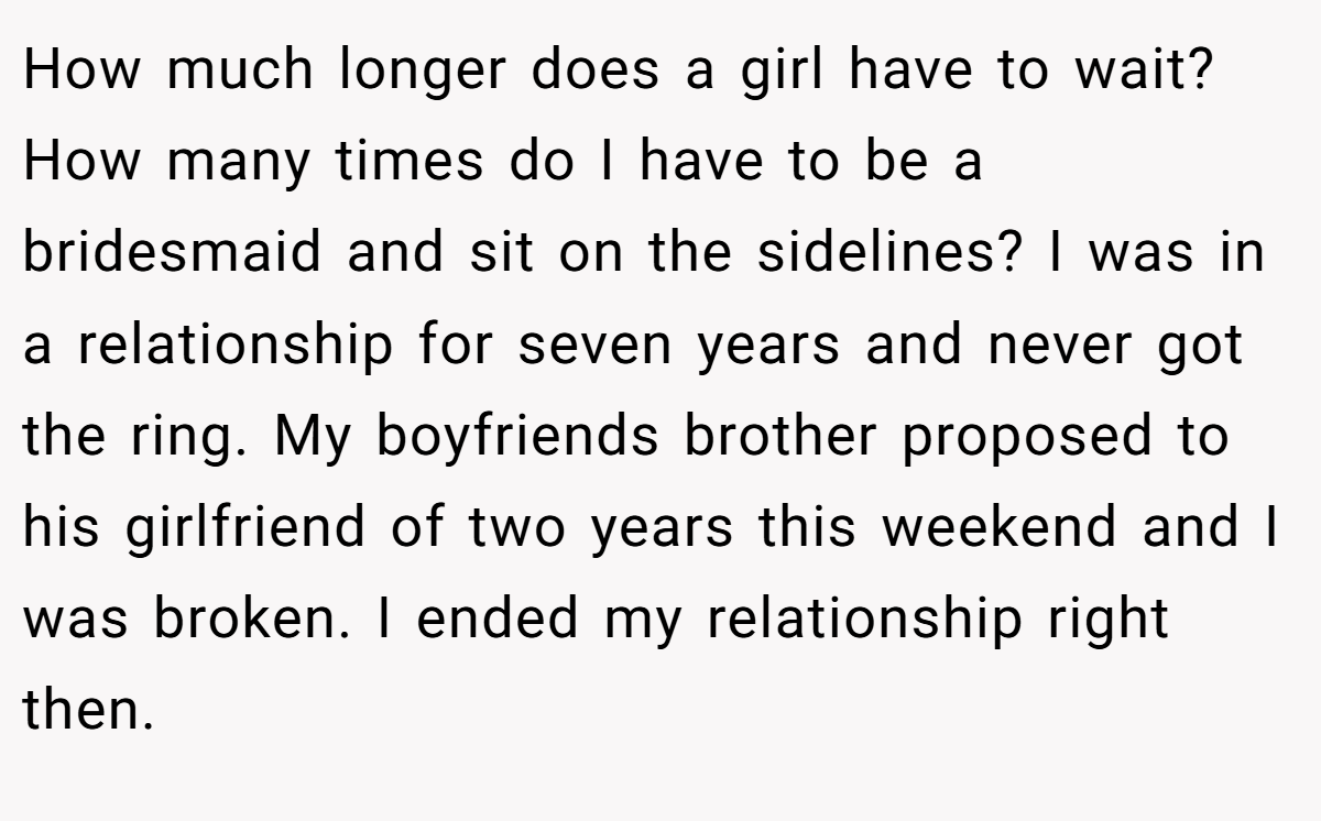 How much longer does a girl have to wait? How many times do I have to be a bridesmaid and sit on the sidelines? I was in a relationship for seven years and never got the ring. My boyfriends brother proposed to his girlfriend of two years this weekend and I was broken. I ended my relationship right then.