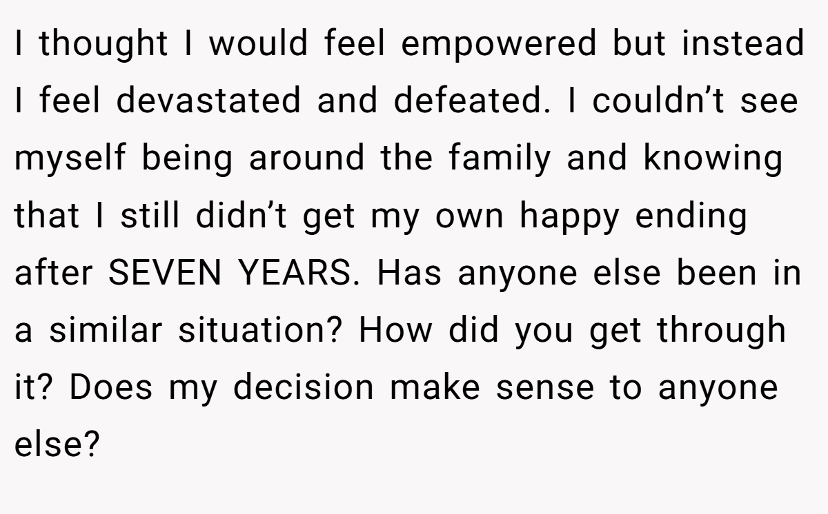 I thought I would feel empowered but instead I feel devastated and defeated. I couldn’t see myself being around the family and knowing that I still didn’t get my own happy ending after SEVEN YEARS. Has anyone else been in a similar situation? How did you get through it? Does my decision make sense to anyone else?