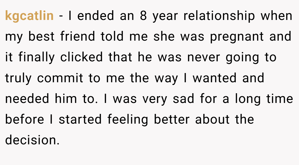 kgcatlin − I ended an 8 year relationship when my best friend told me she was pregnant and it finally clicked that he was never going to truly commit to me the way I wanted and needed him to. I was very sad for a long time before I started feeling better about the decision.