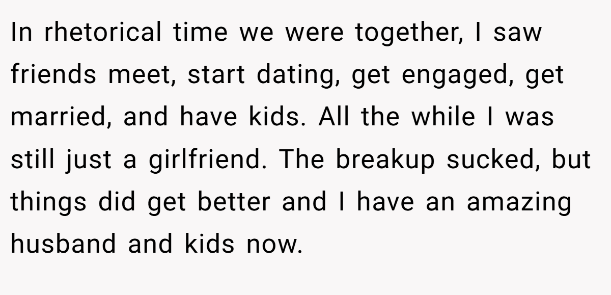 In rhetorical time we were together, I saw friends meet, start dating, get engaged, get married, and have kids. All the while I was still just a girlfriend. The breakup sucked, but things did get better and I have an amazing husband and kids now.