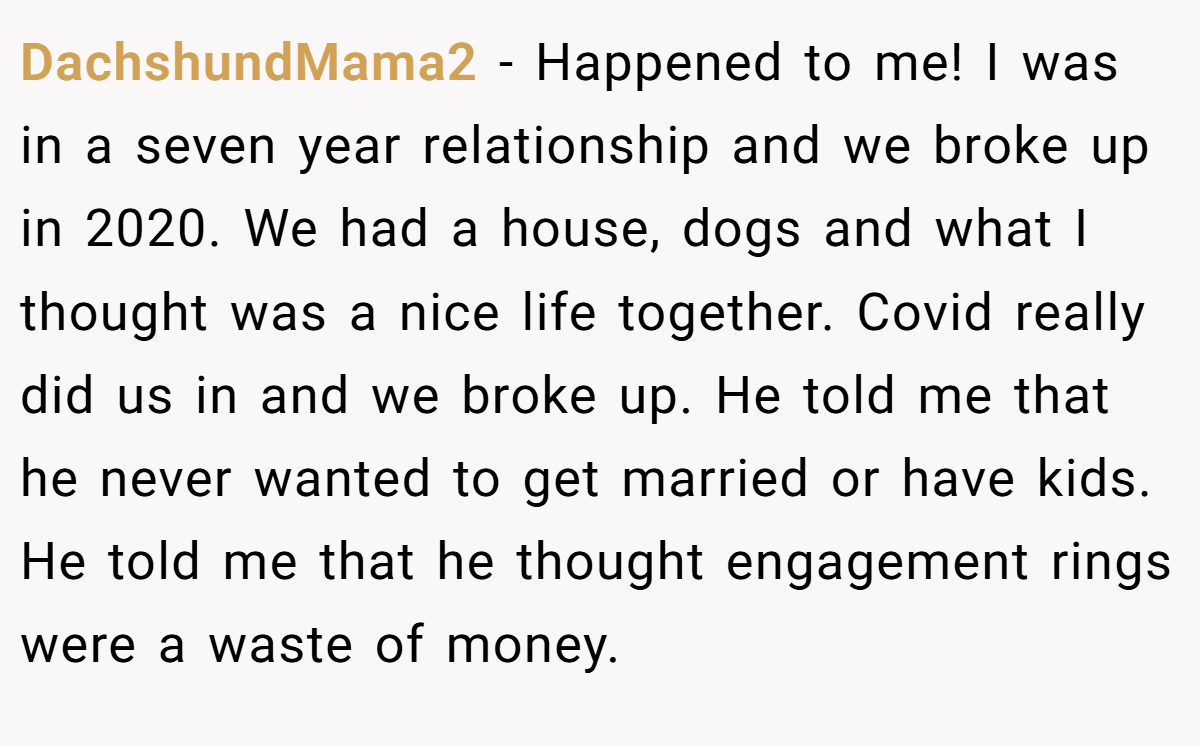 DachshundMama2 − Happened to me! I was in a seven year relationship and we broke up in 2020. We had a house, dogs and what I thought was a nice life together. Covid really did us in and we broke up. He told me that he never wanted to get married or have kids. He told me that he thought engagement rings were a waste of money.