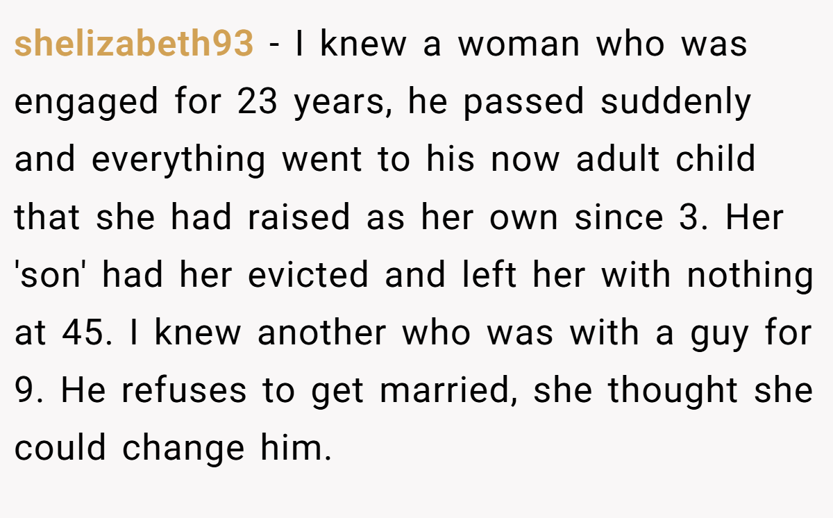 shelizabeth93 − I knew a woman who was engaged for 23 years, he passed suddenly and everything went to his now adult child that she had raised as her own since 3. Her 'son' had her evicted and left her with nothing at 45. I knew another who was with a guy for 9. He refuses to get married, she thought she could change him.
