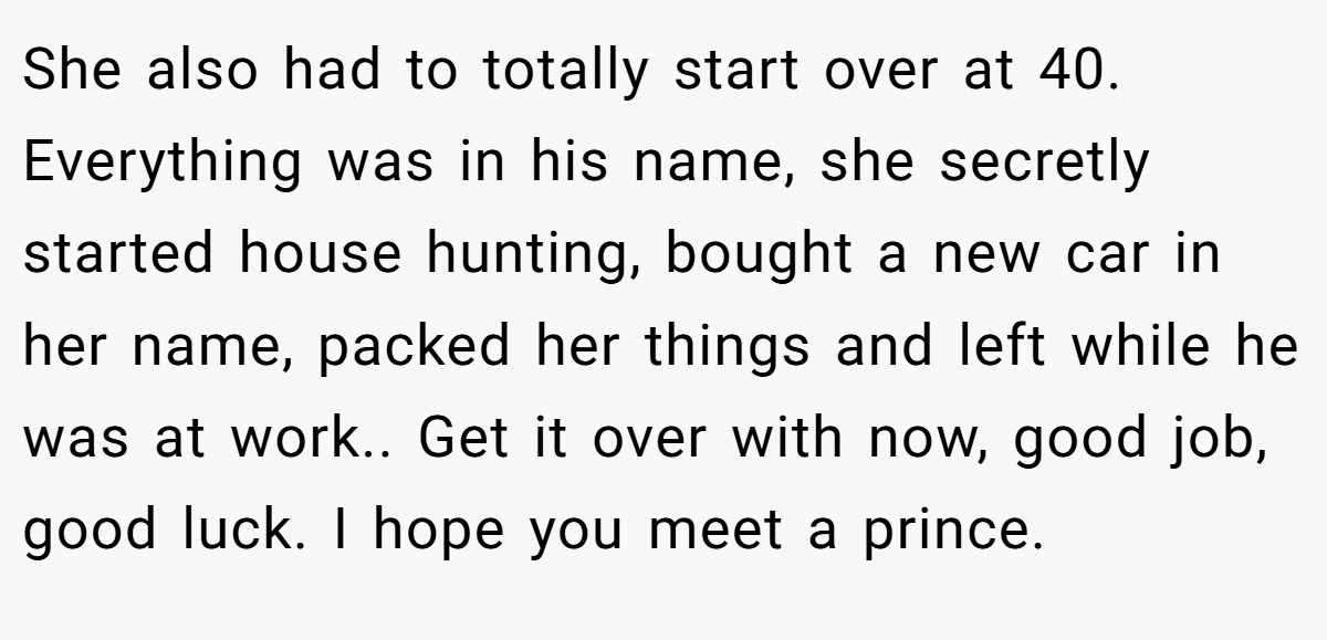 She also had to totally start over at 40. Everything was in his name, she secretly started house hunting, bought a new car in her name, packed her things and left while he was at work.. Get it over with now, good job, good luck. I hope you meet a prince.