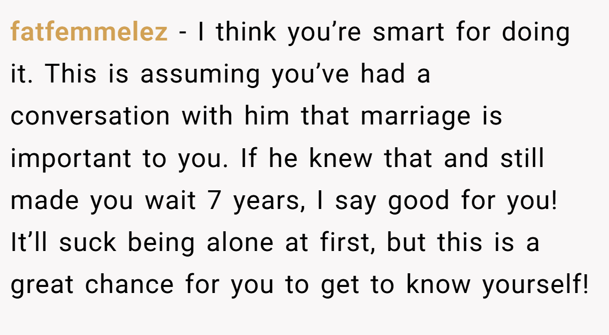 fatfemmelez − I think you’re smart for doing it. This is assuming you’ve had a conversation with him that marriage is important to you. If he knew that and still made you wait 7 years, I say good for you! It’ll suck being alone at first, but this is a great chance for you to get to know yourself!