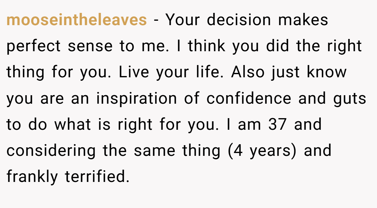 mooseintheleaves − Your decision makes perfect sense to me. I think you did the right thing for you. Live your life. Also just know you are an inspiration of confidence and guts to do what is right for you. I am 37 and considering the same thing (4 years) and frankly terrified.