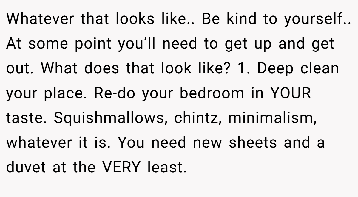 Whatever that looks like.. Be kind to yourself.. At some point you’ll need to get up and get out. What does that look like? 1. Deep clean your place. Re-do your bedroom in YOUR taste. Squishmallows, chintz, minimalism, whatever it is. You need new sheets and a duvet at the VERY least.