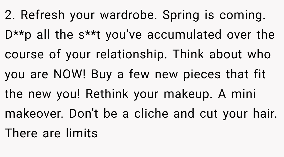 2. Refresh your wardrobe. Spring is coming. D**p all the s**t you’ve accumulated over the course of your relationship. Think about who you are NOW! Buy a few new pieces that fit the new you! Rethink your makeup. A mini makeover. Don’t be a cliche and cut your hair. There are limits