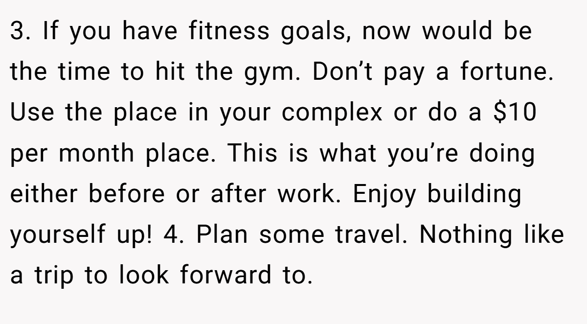 3. If you have fitness goals, now would be the time to hit the gym. Don’t pay a fortune. Use the place in your complex or do a $10 per month place. This is what you’re doing either before or after work. Enjoy building yourself up! 4. Plan some travel. Nothing like a trip to look forward to.