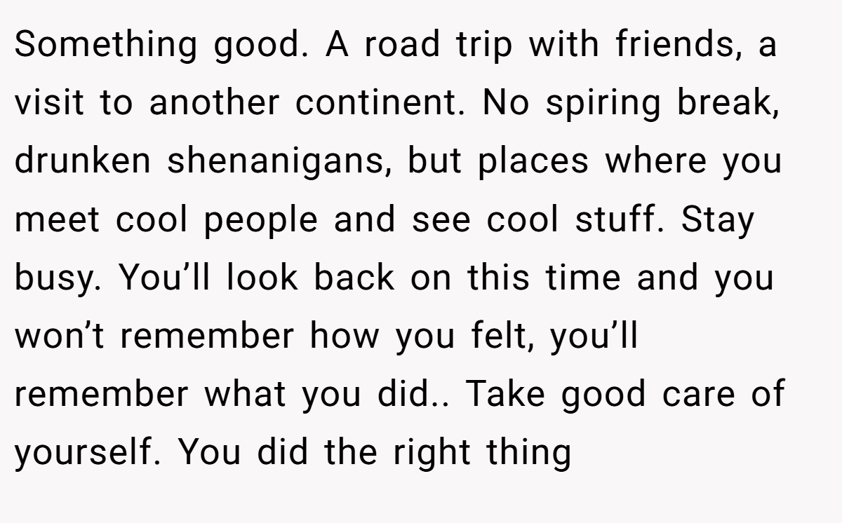 Something good. A road trip with friends, a visit to another continent. No spiring break, drunken shenanigans, but places where you meet cool people and see cool stuff. Stay busy. You’ll look back on this time and you won’t remember how you felt, you’ll remember what you did.. Take good care of yourself. You did the right thing