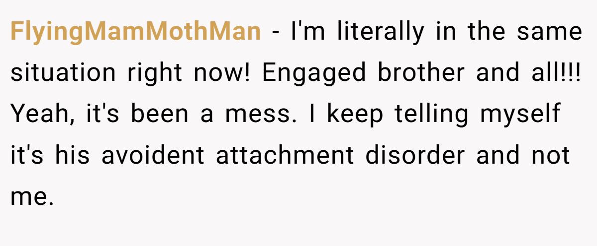 FlyingMamMothMan − I'm literally in the same situation right now! Engaged brother and all!!! Yeah, it's been a mess. I keep telling myself it's his avoident attachment disorder and not me.
