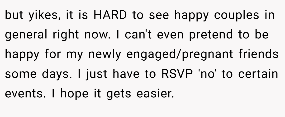 but yikes, it is HARD to see happy couples in general right now. I can't even pretend to be happy for my newly engaged/pregnant friends some days. I just have to RSVP 'no' to certain events. I hope it gets easier. 