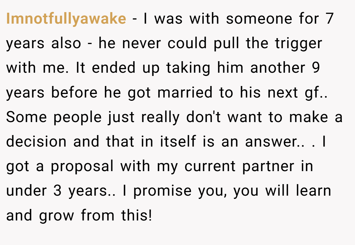 Imnotfullyawake − I was with someone for 7 years also - he never could pull the trigger with me. It ended up taking him another 9 years before he got married to his next gf.. Some people just really don't want to make a decision and that in itself is an answer.. ​. I got a proposal with my current partner in under 3 years.. I promise you, you will learn and grow from this!