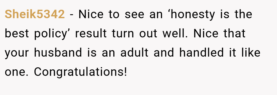 Sheik5342 − Nice to see an ‘honesty is the best policy’ result turn out well. Nice that your husband is an adult and handled it like one. Congratulations!