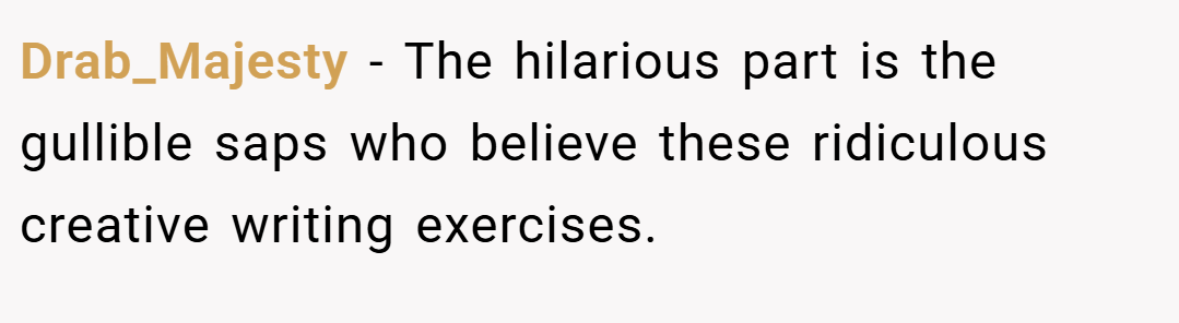 Drab_Majesty − The hilarious part is the gullible saps who believe these ridiculous creative writing exercises.
