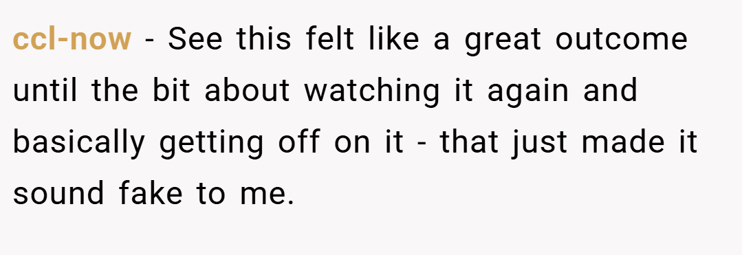 ccl-now − See this felt like a great outcome until the bit about watching it again and basically getting off on it - that just made it sound fake to me.