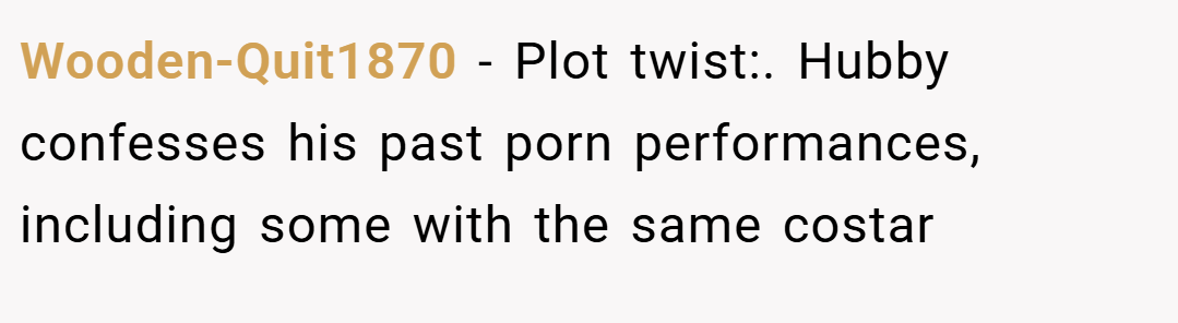 Wooden-Quit1870 − Plot twist:. Hubby confesses his past porn performances, including some with the same costar