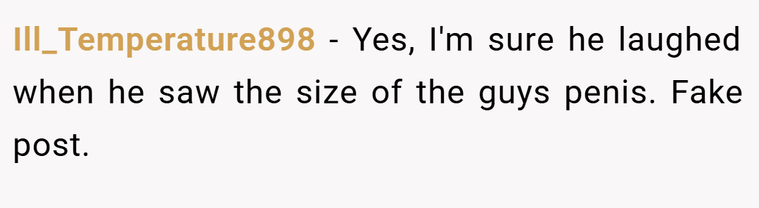 Ill_Temperature898 − Yes, I'm sure he laughed when he saw the size of the guys penis. Fake post.