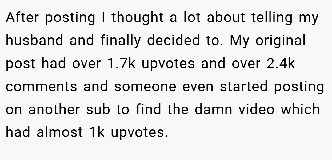 After posting I thought a lot about telling my husband and finally decided to. My original post had over 1.7k upvotes and over 2.4k comments and someone even started posting on another sub to find the damn video which had almost 1k upvotes.