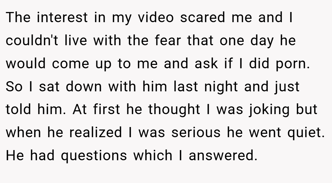 The interest in my video scared me and I couldn't live with the fear that one day he would come up to me and ask if I did porn. So I sat down with him last night and just told him. At first he thought I was joking but when he realized I was serious he went quiet. He had questions which I answered.