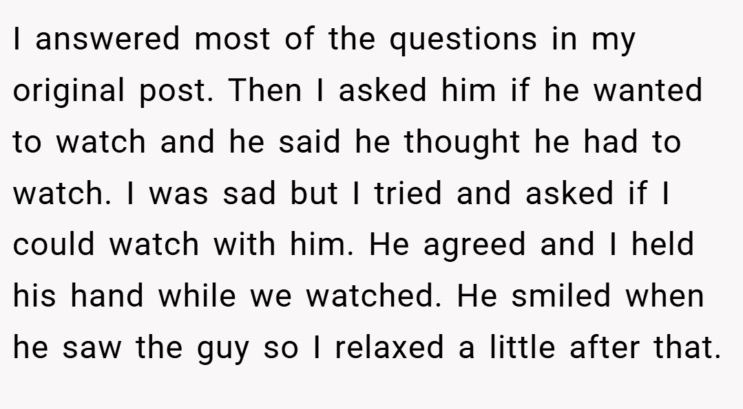 I answered most of the questions in my original post. Then I asked him if he wanted to watch and he said he thought he had to watch. I was sad but I tried and asked if I could watch with him. He agreed and I held his hand while we watched. He smiled when he saw the guy so I relaxed a little after that.