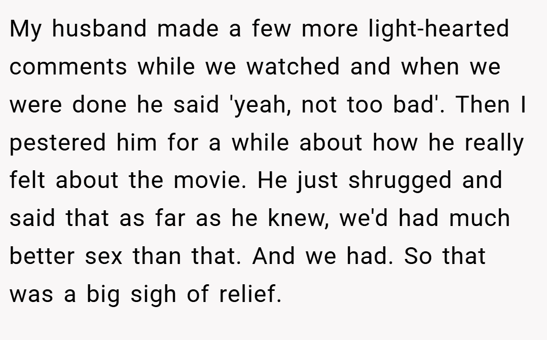My husband made a few more light-hearted comments while we watched and when we were done he said 'yeah, not too bad'. Then I pestered him for a while about how he really felt about the movie. He just shrugged and said that as far as he knew, we'd had much better sex than that. And we had. So that was a big sigh of relief.
