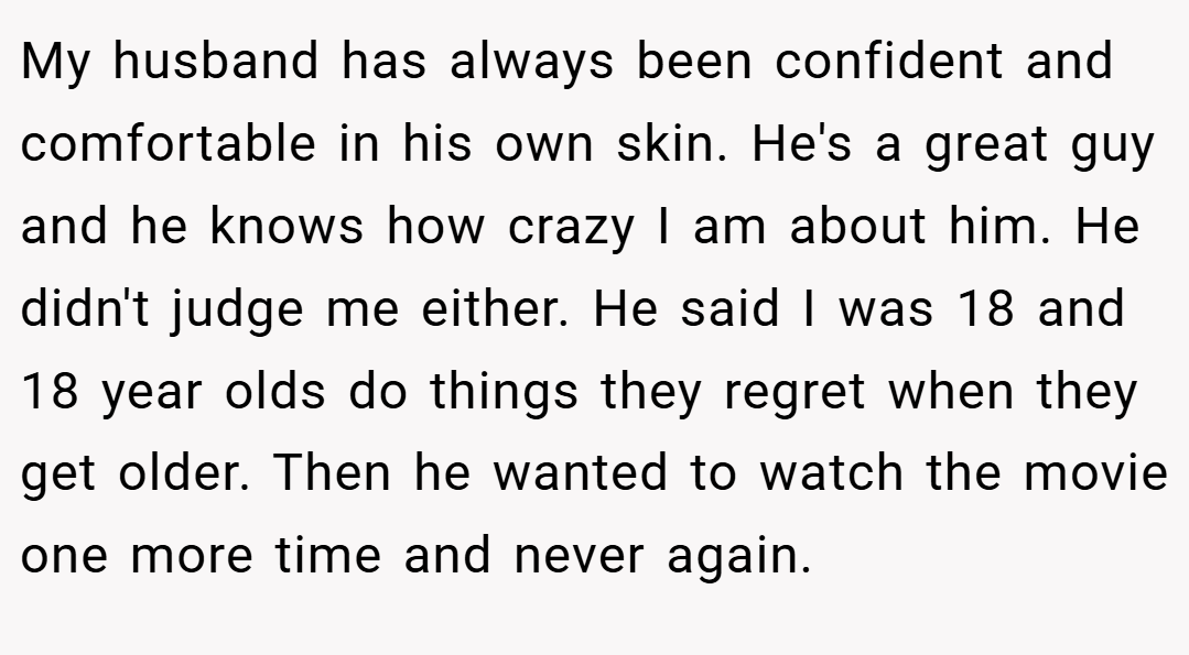 My husband has always been confident and comfortable in his own skin. He's a great guy and he knows how crazy I am about him. He didn't judge me either. He said I was 18 and 18 year olds do things they regret when they get older. Then he wanted to watch the movie one more time and never again.